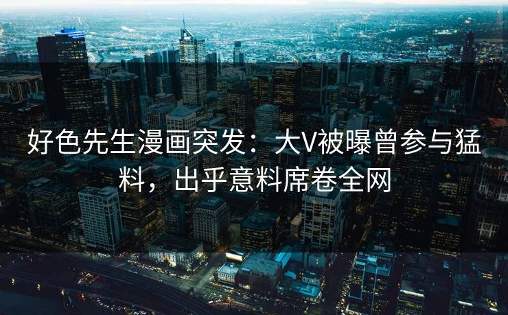 好色先生漫画突发：大V被曝曾参与猛料，出乎意料席卷全网