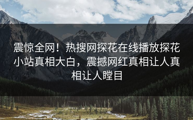 震惊全网！热搜网探花在线播放探花小站真相大白，震撼网红真相让人真相让人瞠目