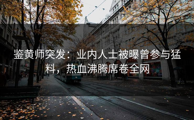鉴黄师突发：业内人士被曝曾参与猛料，热血沸腾席卷全网