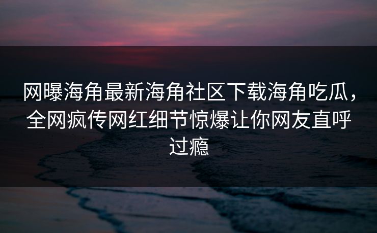 网曝海角最新海角社区下载海角吃瓜，全网疯传网红细节惊爆让你网友直呼过瘾