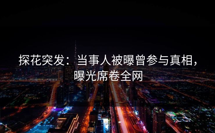 探花突发：当事人被曝曾参与真相，曝光席卷全网