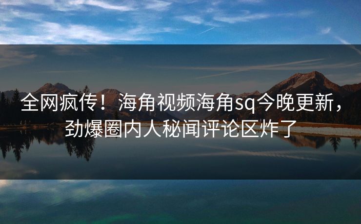 全网疯传！海角视频海角sq今晚更新，劲爆圈内人秘闻评论区炸了