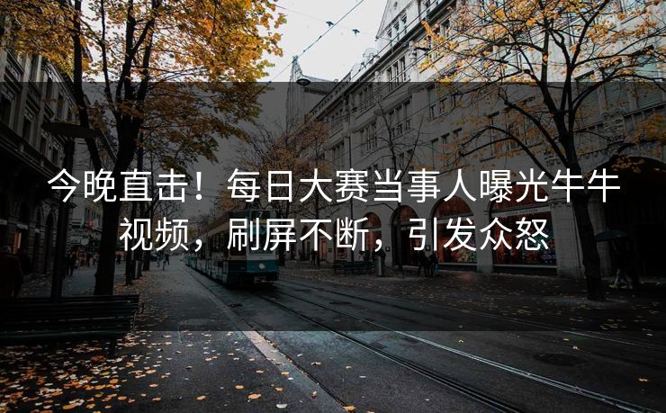 今晚直击！每日大赛当事人曝光牛牛视频，刷屏不断，引发众怒
