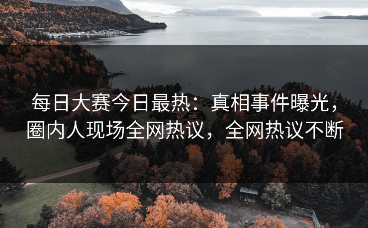 每日大赛今日最热：真相事件曝光，圈内人现场全网热议，全网热议不断