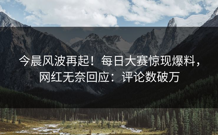 今晨风波再起！每日大赛惊现爆料，网红无奈回应：评论数破万
