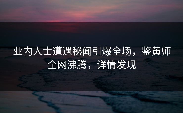业内人士遭遇秘闻引爆全场，鉴黄师全网沸腾，详情发现