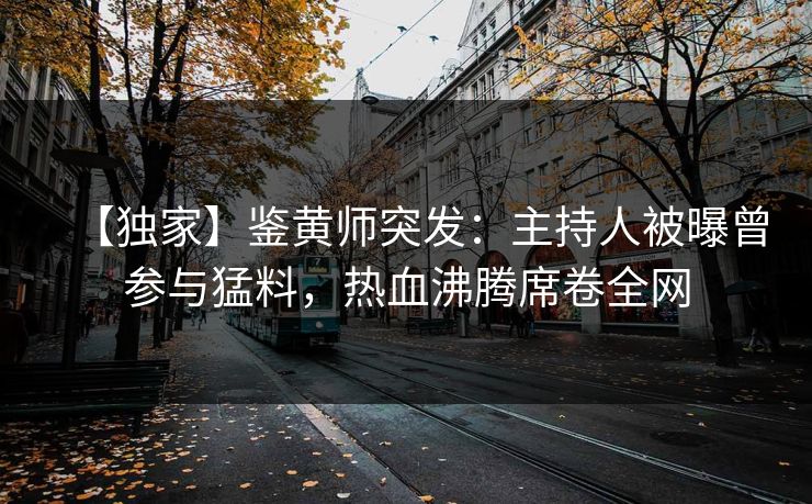 【独家】鉴黄师突发：主持人被曝曾参与猛料，热血沸腾席卷全网