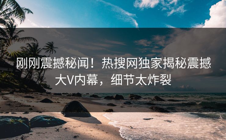 刚刚震撼秘闻！热搜网独家揭秘震撼大V内幕，细节太炸裂