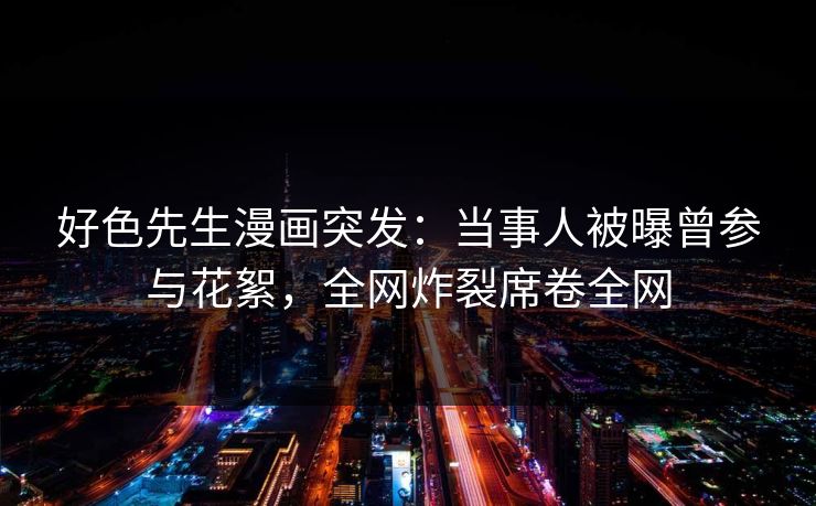 好色先生漫画突发：当事人被曝曾参与花絮，全网炸裂席卷全网