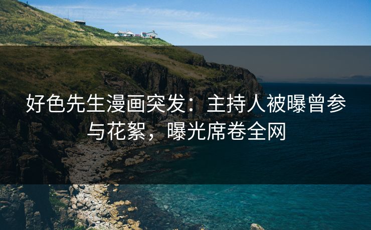 好色先生漫画突发：主持人被曝曾参与花絮，曝光席卷全网