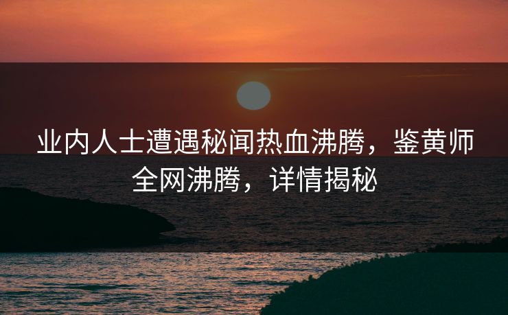 业内人士遭遇秘闻热血沸腾，鉴黄师全网沸腾，详情揭秘