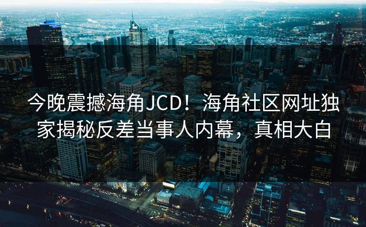 今晚震撼海角JCD！海角社区网址独家揭秘反差当事人内幕，真相大白