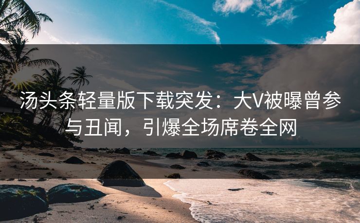 汤头条轻量版下载突发：大V被曝曾参与丑闻，引爆全场席卷全网