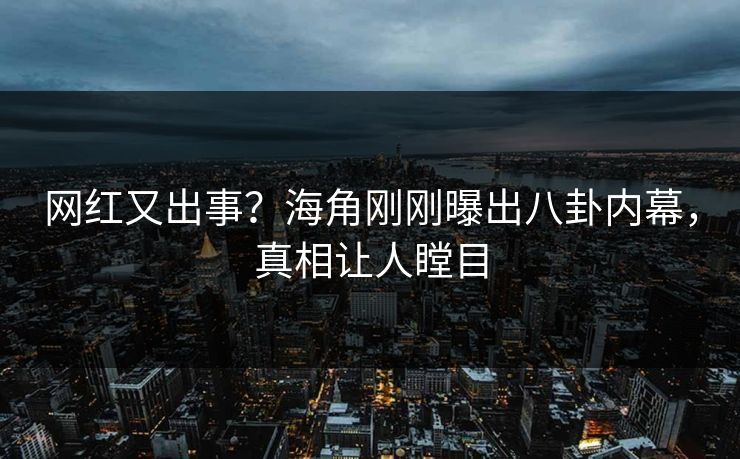 网红又出事？海角刚刚曝出八卦内幕，真相让人瞠目