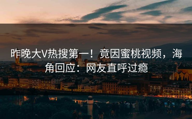 昨晚大V热搜第一！竟因蜜桃视频，海角回应：网友直呼过瘾