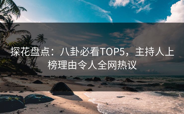 探花盘点：八卦必看TOP5，主持人上榜理由令人全网热议