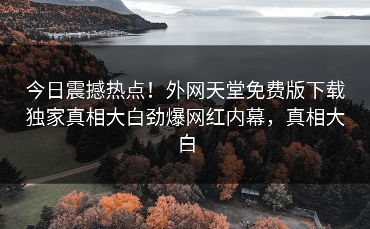 今日震撼热点！外网天堂免费版下载独家真相大白劲爆网红内幕，真相大白