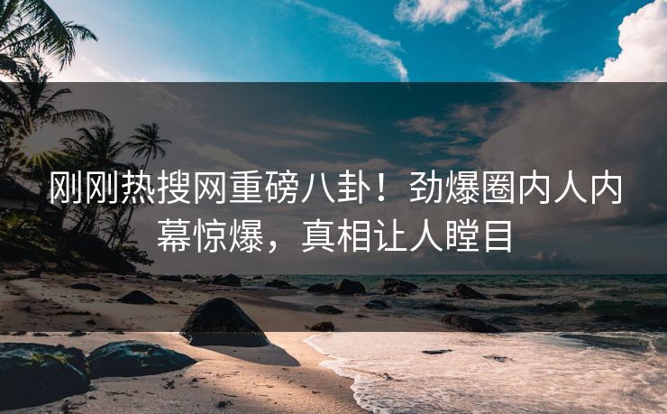 刚刚热搜网重磅八卦！劲爆圈内人内幕惊爆，真相让人瞠目