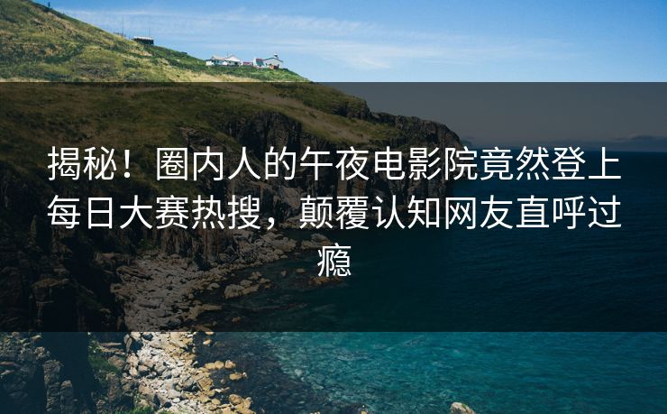 揭秘！圈内人的午夜电影院竟然登上每日大赛热搜，颠覆认知网友直呼过瘾