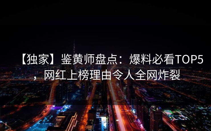 【独家】鉴黄师盘点：爆料必看TOP5，网红上榜理由令人全网炸裂