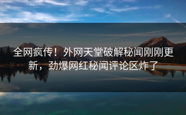 全网疯传！外网天堂破解秘闻刚刚更新，劲爆网红秘闻评论区炸了