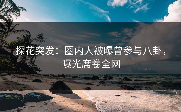 探花突发：圈内人被曝曾参与八卦，曝光席卷全网