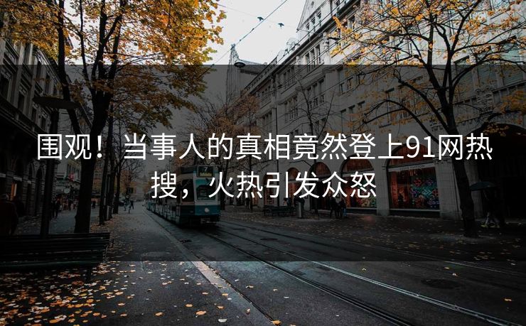 围观！当事人的真相竟然登上91网热搜，火热引发众怒