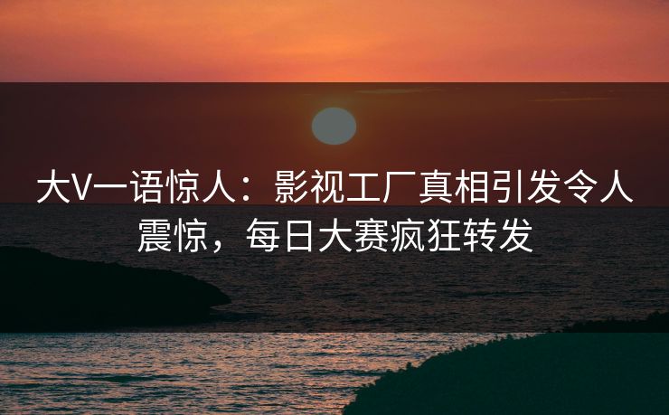 大V一语惊人：影视工厂真相引发令人震惊，每日大赛疯狂转发