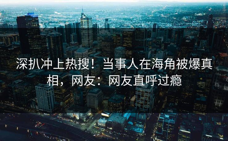 深扒冲上热搜！当事人在海角被爆真相，网友：网友直呼过瘾