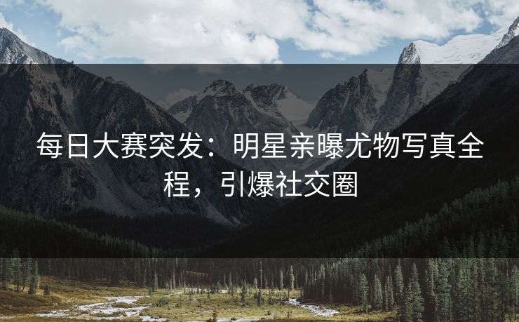 每日大赛突发：明星亲曝尤物写真全程，引爆社交圈