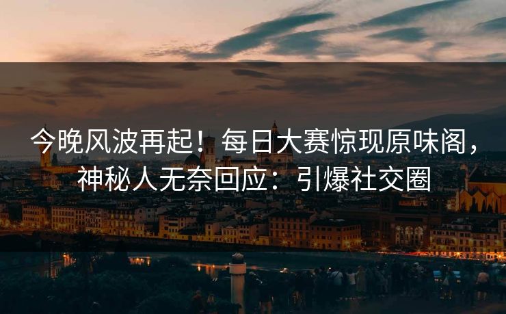 今晚风波再起！每日大赛惊现原味阁，神秘人无奈回应：引爆社交圈