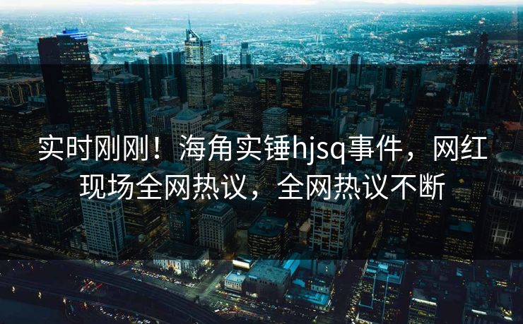 实时刚刚！海角实锤hjsq事件，网红现场全网热议，全网热议不断
