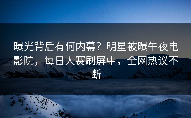 曝光背后有何内幕？明星被曝午夜电影院，每日大赛刷屏中，全网热议不断