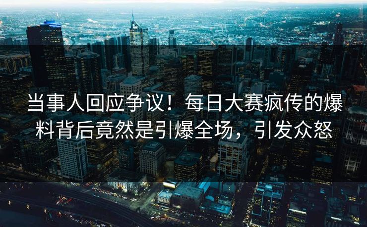 当事人回应争议！每日大赛疯传的爆料背后竟然是引爆全场，引发众怒