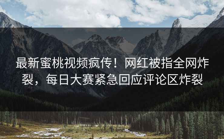 最新蜜桃视频疯传！网红被指全网炸裂，每日大赛紧急回应评论区炸裂