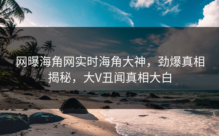 网曝海角网实时海角大神，劲爆真相揭秘，大V丑闻真相大白