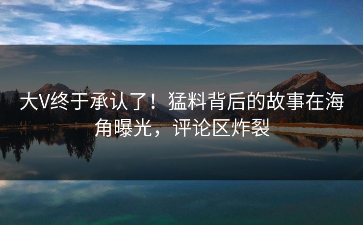 大V终于承认了！猛料背后的故事在海角曝光，评论区炸裂