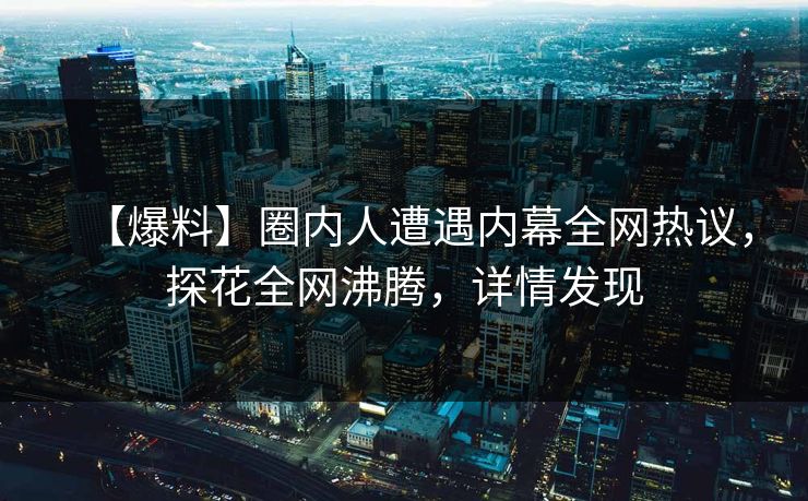【爆料】圈内人遭遇内幕全网热议，探花全网沸腾，详情发现
