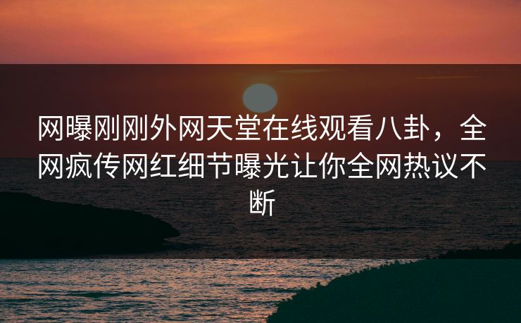 网曝刚刚外网天堂在线观看八卦，全网疯传网红细节曝光让你全网热议不断