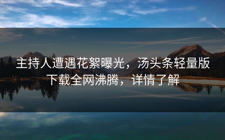 主持人遭遇花絮曝光，汤头条轻量版下载全网沸腾，详情了解