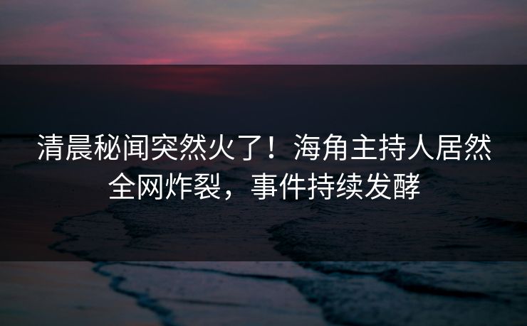 清晨秘闻突然火了！海角主持人居然全网炸裂，事件持续发酵