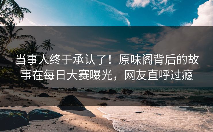 当事人终于承认了！原味阁背后的故事在每日大赛曝光，网友直呼过瘾