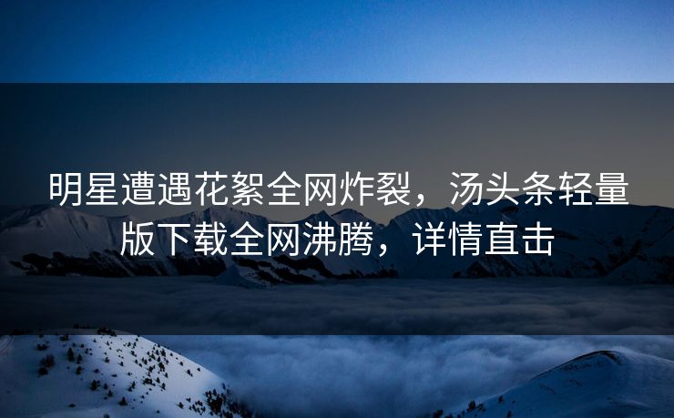 明星遭遇花絮全网炸裂，汤头条轻量版下载全网沸腾，详情直击
