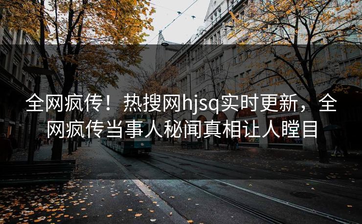 全网疯传！热搜网hjsq实时更新，全网疯传当事人秘闻真相让人瞠目