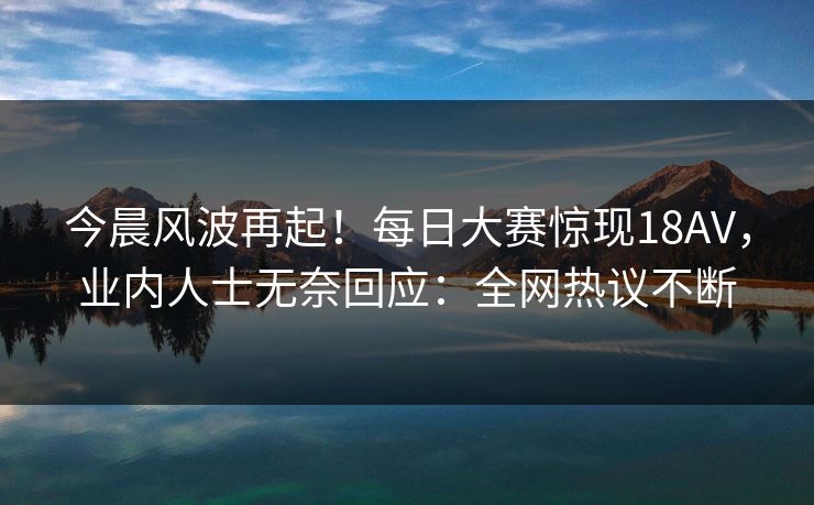 今晨风波再起！每日大赛惊现18AV，业内人士无奈回应：全网热议不断
