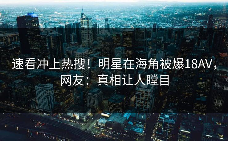 速看冲上热搜！明星在海角被爆18AV，网友：真相让人瞠目