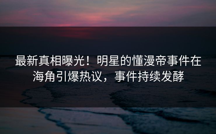 最新真相曝光！明星的懂漫帝事件在海角引爆热议，事件持续发酵