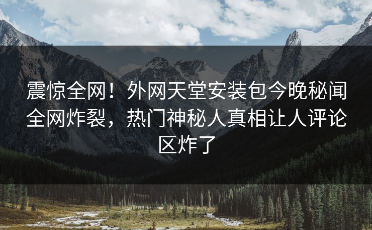 震惊全网！外网天堂安装包今晚秘闻全网炸裂，热门神秘人真相让人评论区炸了