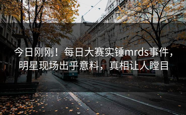 今日刚刚！每日大赛实锤mrds事件，明星现场出乎意料，真相让人瞠目