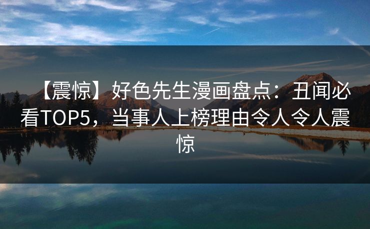 【震惊】好色先生漫画盘点：丑闻必看TOP5，当事人上榜理由令人令人震惊